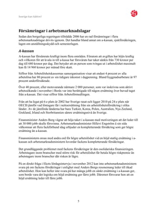 Sverige kan bättre!




Försämringar i arbetsmarknadslagar
Sedan den borgerliga regeringen tillträdde 2006 har en rad försämringar i flera
arbetsmarknadslagar drivits igenom. Det handlar bland annat om a-kassan, sjukförsäkringen,
lagen om anställningsskydd och semesterlagen.

A-kassan
A-kassan har försämrats kraftigt inom flera områden. Förutom att avgiften har höjts kraftig
och villkoren för att kvala in till a-kassa har försvårats har taket sänkts från 730 kronor per
dag till 680 kronor per dag. Det betyder att en person som tvingas ut i arbetslöshet maximalt
kan få 14 960 kronor per månad före skatt.
Siffror från Arbetslöshetskassornas samorganisation visar att endast 4 procent av alla
arbetslösa har 80 procent av sin tidigare inkomst i dagpenning. Bland byggnadsarbetare är 97
procent underförsäkrade.
Över 40 procent, eller motsvarande närmare 2 000 personer, som var inskrivna som aktivt
arbetssökande i november i Borås var inte berättigade till någon ersättning över huvud taget
från a-kassan. Det visar siffror från Arbetsförmedlingen.

Från att ha legat på 6:e plats år 2002 har Sverige rasat och ligger 2010 på 24:e plats när
OECD jämför vad löntagare får i nettoersättning från sin arbetslöshetsförsäkring i olika
länder. Av de jämförda länderna har bara Turkiet, Korea, Polen, Australien, Nya Zeeland,
Grekland, Irland och Storbritannien sämre ersättningsnivå än Sverige.

Finansminister Anders Borg vägrar att höja taket i a-kassan med motiveringen att det leder till
att 30 000 jobb skulle försvinna. Arbetsmarknadsminister Hillevi Engström å sin sida
välkomnar att flera fackförbund idag erbjuder en kompletterande försäkring som ger högre
ersättning än a-kassan.

Finansministern oroas med andra ord för högre arbetslöshet vid en höjd statlig ersättning i a-
kassan och arbetsmarknadsministern lovordar fackens kompletterande försäkringar.

Det grundläggande problemet med fackens försäkringar är den osolidariska finansieringen.
Arbetstagare inom branscher med större risk för arbetslöshet får betala högre riskpremie än
arbetstagare inom branscher där risken är lägre.

På en direkt fråga i Ekots lördagsintervju i november 2012 kan inte arbetsmarknadsministern
svara på om fackens försäkringar i enlighet med Anders Borgs resonemang leder till ökad
arbetslöshet. Hon kan heller inte svara på hur många jobb en sänkt ersättning i a-kassan ger,
som borde vara det logiska om höjd ersättning ger färre jobb. Däremot försvarar hon att en
höjd ersättning leder till färre jobb.




                                                5
 