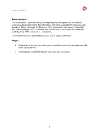 Sverige kan bättre!



Semesterlagen
Från och med den 1 april har Sverige, som regeringen själva uttrycker det, en förenklad
semesterlag. I praktiken innebär denna förenkling att beräkningsgrunden för semesterlön per
dag sänkts från en månadslön x 0,48 procent till en månadslön x 0,43 procent. En anställd
med en månadslön på 24 000 kronor och som inte omfattas av kollektivavtal förlorade i ett
klubbslag drygt 4 000 kronor per år i semesterlön.
Dessutom försämrades villkoren kraftigt för de som är långtidssjukskrivna.

Frågor:

      På vilket sätt är det lättare för arbetsgivare att beräkna semesterlönen med faktorn 0,48
       istället för faktorn 0,43?

      Hur många nya order har företag fått tack vare denna försämring?




                                               8
 