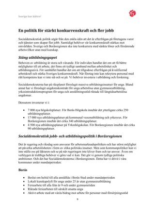 Sverige kan bättre!




En politik för stärkt konkurrenskraft och fler jobb
Socialdemokratisk politik utgår från den enkla idén att det är efterfrågan på företagens varor
och tjänster som skapar fler jobb. Samtidigt behöver vår konkurrenskraft stärkas mot
omvärlden. Sverige och Boråsregionen ska inte konkurrera med sänkta löner och försämrade
arbetsvillkor utan med kunskap.

Stäng utbildningsgapet
Behoven av utbildning är stora och växande. För individen handlar det om att få bättre
möjligheter till ett arbete, det finns ett tydligt samband mellan arbetslöshet och
utbildningsnivå. För samhället handlar det om att tillgodose efterfrågan på kvalificerad
arbetskraft och stärka Sveriges konkurrenskraft. När företag inte kan rekrytera personal med
rätt kompetens kan vi inte stå och se på. Vi behöver investera i utbildning och forskning.

Socialdemokraterna har på riksplanet föreslagit massiva utbildningsinsatser för unga. Bland
annat har vi föreslagit ungdomskontrakt för unga arbetslösa utan gymnasieutbildning,
yrkesintroduktionsprogram för unga och anställningsstöd riktade till långtidsarbetslösa
ungdomar.

Dessutom investerar vi i:

       7 000 nya högskoleplatser. För Borås Högskola innebär det ytterligare cirka 250
        utbildningsplatser.
       17 000 nya utbildningsplatser på kommunal vuxenutbildning och yrkesvux. För
        Boråsregionen innebär det cirka 340 utbildningsplatser.
       4 500 nya utbildningsplatser på Yrkeshögskolan. För Boråsregionen innebär det cirka
        90 utbildningsplatser.

Socialdemokratisk jobb- och utbildningspolitik i Boråsregionen

Det är regering och riksdag som ansvarar för arbetsmarknadspolitiken och har störst möjlighet
att påverka arbetslösheten i form av olika politiska insatser. Men som kommunpolitiker kan vi
inte ställa oss på läktaren och se på när regeringen inte kliver fram och tar ansvar. Även om
verktygen är trubbiga behöver vi göra vad vi kan. Det gör vi genom tydliga politiska
ambitioner. Och det har Socialdemokraterna i Boråsregionen. Detta har vi drivit i våra
kommuner under mandatperioden:

Borås

       Beslut om heltid till alla anställda i Borås Stad under mandatperioden
       Lokalt kunskapslyft för unga under 25 år utan gymnasieutbildning
       Feriearbete till alla från år 9 och under gymnasietiden
       Riktade feriearbeten till särskilt utsatta unga
       Aktivt arbete med att växla bidrag mot arbete för personer med försörjningsstöd

                                               9
 