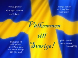 Välkommen
till
Sverige!
Sverige gränsar
till Norge, Danmark
och Finland.
Sverige är ett
avlångt land,
är 160 mil långt
och har en area på
449 964 km2.
I Sverige bor det
ca 9,5 miljoner
människor.
Språk: Svenska
Valuta: Svensk
krona (SEK)
 