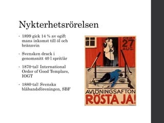 Nykterhetsrörelsen 
• 1899 gick 14 % av ogift 
mans inkomst till öl och 
brännvin 
• Svensken drack i 
genomsnitt 40 l sprit/år 
• 1870-tal: International 
Order of Good Templars, 
IOGT 
• 1880-tal: Svenska 
blåbandsföreningen, SBF 
 