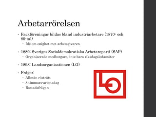 Arbetarrörelsen 
• Fackföreningar bildas bland industriarbetare (1870- och 
80-tal) 
 Idé om enighet mot arbetsgivaren 
• 1889: Sveriges Socialdemokratiska Arbetareparti (SAP) 
 Organiserade medborgare, inte bara riksdagsledamöter 
• 1898: Landsorganisationen (LO) 
• Frågor: 
 Allmän rösträtt 
 8 timmars-arbetsdag 
 Bostadsfrågan 
 