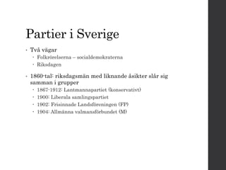 Partier i Sverige 
• Två vägar 
 Folkrörelserna – socialdemokraterna 
 Riksdagen 
• 1860-tal: riksdagsmän med liknande åsikter slår sig 
samman i grupper 
 1867-1912: Lantmannapartiet (konservativt) 
 1900: Liberala samlingspartiet 
 1902: Frisinnade Landsföreningen (FP) 
 1904: Allmänna valmansförbundet (M) 
 