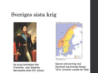 Sveriges sista krig 
Ny kung hämtades från 
Frankrike. Jean Baptiste 
Bernadotte (Karl XIV Johan) 
Genom ett kort krig mot 
Danmark tog Sverige Norge 
1814. Unionen varade till 1905. 
 
