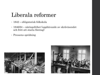 Liberala reformer 
• 1842 – obligatorisk folkskola 
• 1846/64 – näringsfrihet (upphävande av skråväsendet 
och fritt att starta företag) 
• Pressens spridning 
 