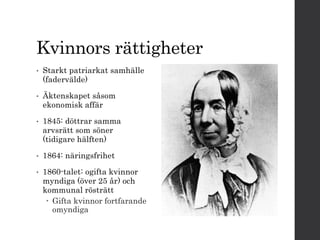 Kvinnors rättigheter 
• Starkt patriarkat samhälle 
(fadervälde) 
• Äktenskapet såsom 
ekonomisk affär 
• 1845: döttrar samma 
arvsrätt som söner 
(tidigare hälften) 
• 1864: näringsfrihet 
• 1860-talet: ogifta kvinnor 
myndiga (över 25 år) och 
kommunal rösträtt 
 Gifta kvinnor fortfarande 
omyndiga 
 
