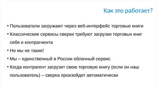 Как это работает?
●
Пользователи загружают через веб-интерфейс торговые книги
●
Классические сервисы сверки требуют загрузки торговых книг
себя и контрагнента
●
Но мы не такие!
●
Мы – единственный в России облачный сервис
●
Когда контрагент загрузит свою торговую книгу (если он наш
пользователь) – сверка произойдет автоматически
 