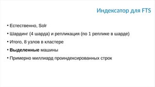 Индексатор для FTS
●
Естественно, Solr
●
Шардинг (4 шарда) и репликация (по 1 реплике в шарде)
●
Итого, 8 узлов в кластере
●
Выделенные машины
●
Примерно миллиард проиндексированных строк
 