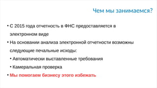 Чем мы занимаемся?
●
С 2015 года отчетность в ФНС предоставляется в
электронном виде
●
На основании анализа электронной отчетности возможны
следующие печальные исходы:
●
Автоматически выставленные требования
●
Камеральная проверка
●
Мы помогаем бизнесу этого избежать
 