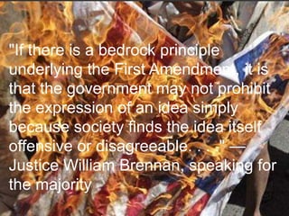 "If there is a bedrock principle
underlying the First Amendment, it is
that the government may not prohibit
the expression of an idea simply
because society finds the idea itself
offensive or disagreeable. . . ." —
Justice William Brennan, speaking for
the majority
 