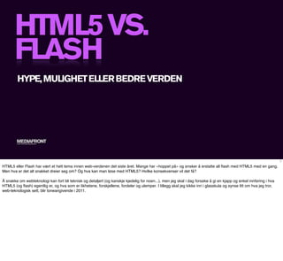 HTML5 VS.
       FLASH
        HYPE, MULIGHET ELLER BEDRE VERDEN




        MEDIAFRONT
        A PART OF MCCANN WORLDGROUP




                                                                                                                                                                   1

HTML5 eller Flash har vært et hett tema innen web-verdenen det siste året. Mange har «hoppet på» og ønsker å erstatte all ﬂash med HTML5 med en gang.
Men hva er det alt snakket dreier seg om? Og hva kan man løse med HTML5? Hvilke konsekvenser vil det få?

Å snakke om webteknologi kan fort bli teknisk og detaljert (og kanskje kjedelig for noen...), men jeg skal i dag forsøke å gi en kjapp og enkel innføring i hva
HTML5 (og ﬂash) egentlig er, og hva som er likhetene, forskjellene, fordeler og ulemper. I tillegg skal jeg kikke inn i glasskula og synse litt om hva jeg tror,
web-teknologisk sett, blir toneangivende i 2011.
 