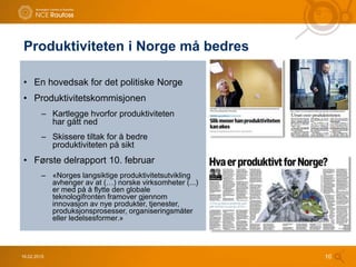 Produktiviteten i Norge må bedres
16.02.2015 10
• En hovedsak for det politiske Norge
• Produktivitetskommisjonen
– Kartlegge hvorfor produktiviteten
har gått ned
– Skissere tiltak for å bedre
produktiviteten på sikt
• Første delrapport 10. februar
– «Norges langsiktige produktivitetsutvikling
avhenger av at (…) norske virksomheter (...)
er med på å flytte den globale
teknologifronten framover gjennom
innovasjon av nye produkter, tjenester,
produksjonsprosesser, organiseringsmåter
eller ledelsesformer.»
 
