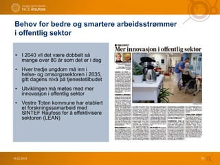 • I 2040 vil det være dobbelt så
mange over 80 år som det er i dag
• Hver tredje ungdom må inn i
helse- og omsorgssektoren i 2035,
gitt dagens nivå på tjenestetilbudet
• Utviklingen må møtes med mer
innovasjon i offentlig sektor
• Vestre Toten kommune har etablert
et forskningssamarbeid med
SINTEF Raufoss for å effektivisere
sektoren (LEAN)
16.02.2015 11
Behov for bedre og smartere arbeidsstrømmer
i offentlig sektor
 