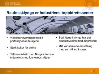 • Bedriftene i klynga har økt
produktiviteten med 30 prosent.
• Økt vår samlede omsetning
med en milliard kroner.
Raufossklynga er industriens toppidrettssenter
16.02.2015 12
• Vi hjelper hverandre med å
perfeksjonere detaljene
• Sterk kultur for deling
• Tett samarbeid med Norges fremste
utdannings- og forskningsmiljøer
 
