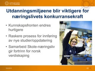 16.02.2015 23
Utdanningsmiljøene blir viktigere for
næringslivets konkurransekraft
• Kunnskapsfronten endres
hurtigere
• Raskere prosess for innføring
av nye studier/oppdatering
• Samarbeid Skole-næringsliv
gir fortrinn for norsk
verdiskaping
 