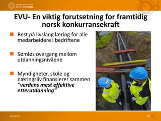 16.02.2015 25
EVU- En viktig forutsetning for framtidig
norsk konkurransekraft
 Best på livslang læring for alle
medarbeidere i bedriftene
 Sømløs overgang mellom
utdanningsnivåene
 Myndigheter, skole og
næringsliv finansierer sammen
"verdens mest effektive
etterutdanning"
 