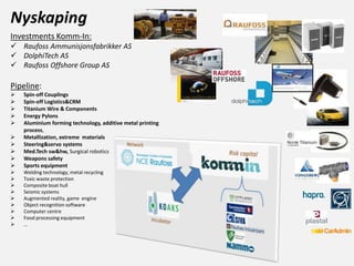 Nyskaping
Investments Komm-In:
 Raufoss Ammunisjonsfabrikker AS
 DolphiTech AS
 Raufoss Offshore Group AS
Pipeline:
 Spin-off Couplings
 Spin-off Logistics&CRM
 Titanium Wire & Components
 Energy Pylons
 Aluminium forming technology, additive metal printing
process,
 Metallization, extreme materials
 Steering&servo systems
 Med.Tech sw&hw, Surgical robotics
 Weapons safety
 Sports equipment
 Welding technology, metal recycling
 Toxic waste protection
 Composite boat hull
 Seismic systems
 Augmented reality, game engine
 Object recognition software
 Computer centre
 Food processing equipment
 …
 