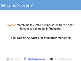 What	
  is	
  Sverve?	
  
Sverve	
  match	
  makes	
  small	
  businesses	
  with	
  the	
  right	
  
female	
  social	
  media	
  inﬂuencers.	
  	
  
	
  
Think	
  Google	
  AdWords	
  for	
  inﬂuencer	
  marke>ng!	
  
@mysverve	
  	
  	
  	
  	
  	
  	
  	
  	
  	
  	
  	
  	
  	
  	
  	
  	
  	
  	
  	
  	
  hBps://angel.co/sverve	
  	
  	
  	
  	
  	
  	
  	
  	
  	
  	
  	
  	
  	
  	
  	
  	
  	
  	
  	
  	
  	
  	
  	
  	
  founders@sverve.com	
  
 