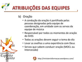 http://ministerioformacao.wordpress.com/
b) Oração
• A condução da oração é partilhada pelas
pessoas designadas pela equipe de
coordenação, em unidade com os servos da
equipe de música
• Responsável por todos os momentos de oração
do SVES
• Todas as orações devem seguir o tema do dia
• Levar as ovelhas a uma experiência com Deus
• Servos que sabem conduzir oração (MOCL ou
Intercessão)
 