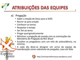 http://ministerioformacao.wordpress.com/
e) Pregação
• Saber a moção de Deus para o SVES
• Reunir-se para oração
• Conhecer os temas
• Respeitar o tempo
• Ser fiel ao tema
• Pregar querigmaticamente
• Ministrar a pregação de acordo com as orientações do
Ministério de Pregação da RCC Brasil
• Escolher os pregadores com um mês de antecedência, no
mínimo.
• A cada dia deve-se designar um servo da equipe de
coordenação como substituto do pregador, caso ele falte
 
