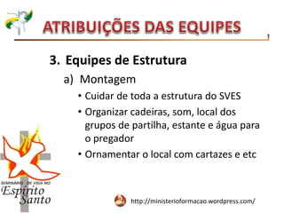 http://ministerioformacao.wordpress.com/
3. Equipes de Estrutura
a) Montagem
• Cuidar de toda a estrutura do SVES
• Organizar cadeiras, som, local dos
grupos de partilha, estante e água para
o pregador
• Ornamentar o local com cartazes e etc
 