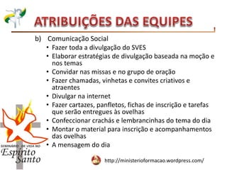 http://ministerioformacao.wordpress.com/
b) Comunicação Social
• Fazer toda a divulgação do SVES
• Elaborar estratégias de divulgação baseada na moção e
nos temas
• Convidar nas missas e no grupo de oração
• Fazer chamadas, vinhetas e convites criativos e
atraentes
• Divulgar na internet
• Fazer cartazes, panfletos, fichas de inscrição e tarefas
que serão entregues às ovelhas
• Confeccionar crachás e lembrancinhas do tema do dia
• Montar o material para inscrição e acompanhamentos
das ovelhas
• A mensagem do dia
 