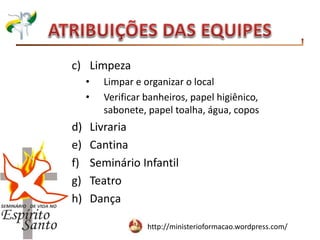 http://ministerioformacao.wordpress.com/
c) Limpeza
• Limpar e organizar o local
• Verificar banheiros, papel higiênico,
sabonete, papel toalha, água, copos
d) Livraria
e) Cantina
f) Seminário Infantil
g) Teatro
h) Dança
 