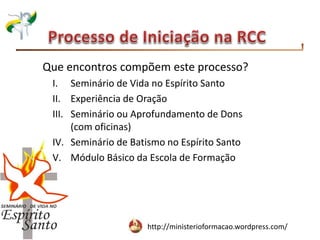 http://ministerioformacao.wordpress.com/
Que encontros compõem este processo?
I. Seminário de Vida no Espírito Santo
II. Experiência de Oração
III. Seminário ou Aprofundamento de Dons
(com oficinas)
IV. Seminário de Batismo no Espírito Santo
V. Módulo Básico da Escola de Formação
 