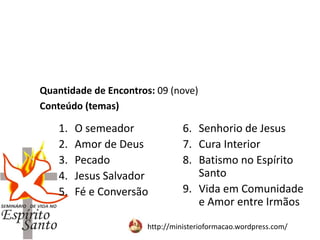http://ministerioformacao.wordpress.com/
1. O semeador
2. Amor de Deus
3. Pecado
4. Jesus Salvador
5. Fé e Conversão
6. Senhorio de Jesus
7. Cura Interior
8. Batismo no Espírito
Santo
9. Vida em Comunidade
e Amor entre Irmãos
Quantidade de Encontros: 09 (nove)
Conteúdo (temas)
 