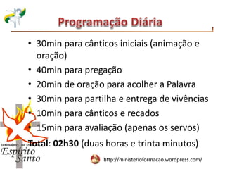 http://ministerioformacao.wordpress.com/
• 30min para cânticos iniciais (animação e
oração)
• 40min para pregação
• 20min de oração para acolher a Palavra
• 30min para partilha e entrega de vivências
• 10min para cânticos e recados
• 15min para avaliação (apenas os servos)
Total: 02h30 (duas horas e trinta minutos)
 