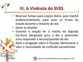 http://ministerioformacao.wordpress.com/
• Reservar tempo para oração diária, pela manhã
preferencialmente, para viver os frutos da
oração durante o restante do dia.
• Sanar as dúvidas
• Durante a oração ler o trecho da Sagrada
Escritura designado para o dia e preencher
e/ou responder a lacuna/questão do dia
• Após a pregação sobre o Pecado, demonstrar o
valor e necessidade da confissão sacramental.
 