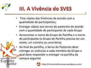 http://ministerioformacao.wordpress.com/
• Tirar cópias das Vivências de acordo com a
quantidade de participantes;
• Entregar cópias aos servos do pastoreio de acordo
com a quantidade de participante de cada Grupo
• Acrescentar o nome do Grupo de Partilha e o nome
do participante (o Grupo de Partilha precisa ter um
nome, um número ou uma letra).
• Ao final da partilha, o Servo do Pastoreio deve
entregar as vivências a cada membro do Grupo o
qual deve responder e entregar na partilha da
semana seguinte
 