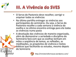 http://ministerioformacao.wordpress.com/
• O Servo do Pastoreio deve recolher, corrigir e
arquivar todas as vivências
• Na última partilha entregar as vivências aos
participantes do seminário. Ou seja, o Servo do
Pastoreio recolhe a cada semana a vivência da
ovelha e no último encontro entrega para ela todas
as vivências numa pasta
• A devolução das vivências de maneira organizada,
além de demonstrar a seriedade e disciplina do
Seminário fará com que as ovelhas tenham em
mãos a seqüência de temas, as reflexões, as
meditações, os propósitos de vivência e textos
bíblicos que facilitarão os estudos, mesmo depois
do Seminário
 