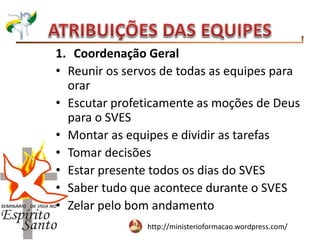 http://ministerioformacao.wordpress.com/
1. Coordenação Geral
• Reunir os servos de todas as equipes para
orar
• Escutar profeticamente as moções de Deus
para o SVES
• Montar as equipes e dividir as tarefas
• Tomar decisões
• Estar presente todos os dias do SVES
• Saber tudo que acontece durante o SVES
• Zelar pelo bom andamento
 