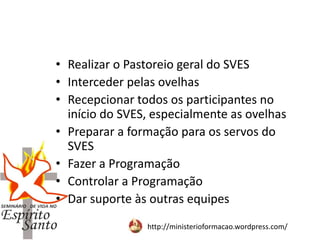 http://ministerioformacao.wordpress.com/
• Realizar o Pastoreio geral do SVES
• Interceder pelas ovelhas
• Recepcionar todos os participantes no
início do SVES, especialmente as ovelhas
• Preparar a formação para os servos do
SVES
• Fazer a Programação
• Controlar a Programação
• Dar suporte às outras equipes
 