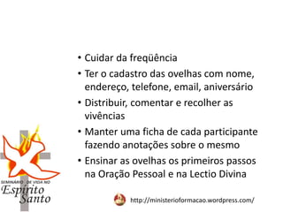 http://ministerioformacao.wordpress.com/
• Cuidar da freqüência
• Ter o cadastro das ovelhas com nome,
endereço, telefone, email, aniversário
• Distribuir, comentar e recolher as
vivências
• Manter uma ficha de cada participante
fazendo anotações sobre o mesmo
• Ensinar as ovelhas os primeiros passos
na Oração Pessoal e na Lectio Divina
 