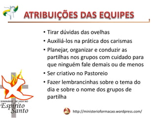 http://ministerioformacao.wordpress.com/
• Tirar dúvidas das ovelhas
• Auxiliá-los na prática dos carismas
• Planejar, organizar e conduzir as
partilhas nos grupos com cuidado para
que ninguém fale demais ou de menos
• Ser criativo no Pastoreio
• Fazer lembrancinhas sobre o tema do
dia e sobre o nome dos grupos de
partilha
 