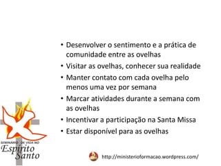 http://ministerioformacao.wordpress.com/
• Desenvolver o sentimento e a prática de
comunidade entre as ovelhas
• Visitar as ovelhas, conhecer sua realidade
• Manter contato com cada ovelha pelo
menos uma vez por semana
• Marcar atividades durante a semana com
as ovelhas
• Incentivar a participação na Santa Missa
• Estar disponível para as ovelhas
 