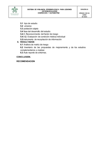 SISTEMA DE VIGILANCIA EPIDEMIOLOGICA PARA LESIONES
OSTEOMUSCULARES
CONFECCION Y AUTOMOTRIZ
VERSIÓN 01
CÓDIGO: SVE-01
JUNIO
DE 2014
5.1 tipo de estudio
5.2 universo
5.3 población objeto
5.4 fase del desarrollo del estudio
5.4.1. Reconocimiento del factor de riesgo
5.4.1.2. Evaluación de condición médica individual
5.5instrumento de recopilación de información
6. RESULTADOS
6.1 Análisis de matriz de riesgo
6.2 Inventario de las propuestas de mejoramiento y de los estudios
complementarios a realizar.
6.3 Auto reporte de síntomas.
CONCLUSION.
RECOMENDACION
 