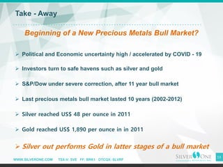WWW.SILVERONE.COM TSX-V: SVE FF: BRK1 OTCQX: SLVRF
13
Take - Away
Beginning of a New Precious Metals Bull Market?
➢ Political and Economic uncertainty high / accelerated by COVID - 19
➢ Investors turn to safe havens such as silver and gold
➢ S&P/Dow under severe correction, after 11 year bull market
➢ Last precious metals bull market lasted 10 years (2002-2012)
➢ Silver reached US$ 48 per ounce in 2011
➢ Gold reached US$ 1,890 per ounce in in 2011
➢ Silver out performs Gold in latter stages of a bull market
 