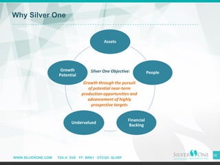 WWW.SILVERONE.COM TSX-V: SVE FF: BRK1 OTCQX: SLVRF
16
Why Silver One
Assets
People
Financial
Backing
Undervalued
Growth
Potential
Growth through the pursuit
of potential near-term
production opportunities and
advancement of highly
prospective targets
Silver One Objective:
 