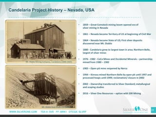 WWW.SILVERONE.COM TSX-V: SVE FF: BRK1 OTCQX: SLVRF
19
Candelaria Project History – Nevada, USA
• 1859 – Great Comstock mining boom opened era of
silver mining in Nevada
• 1861 – Nevada became Territory of US at beginning of Civil War
• 1864 – Nevada became State of US; First silver deposits
discovered near Mt. Diablo
• 1880 - Candelaria grew to largest town in area; Northern Belle,
largest of silver mines
• 1976 - 1982 - CoCa Mines and Occidental Minerals – partnership;
mined from 1980 – 1982
• 1983 – Open pit mine reopened by Nerco
• 1994 – Kinross mined Northern Belle by open pit until 1997 and
processed heaps until 1999; reclamation/ closure in 2002
• 2002 – Ownership transferred to Silver Standard; metallurgical
and scoping studies
• 2016 – Silver One Resources – option with SSR Mining
Mt. Diablo Mining Company, Candelaria (1900-1925)
Mt. Diablo four-chute ore loader
 