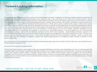 WWW.SILVERONE.COM TSX-V: SVE FF: BRK1 OTCQX: SLVRF
2
Forward-Looking Information
This presentation and related documents may contain certain ’forward-looking information’ including but not limited to, statements related to interpretation of
exploration and drilling results, potential mineralization, future exploration work at Silver One Resource Inc.’s (“Silver One”) mineral properties and the
expected results of this work. Forward-looking information involves known and unknown risks and uncertainties which could cause actual events or results to
differ materially from those reflected in the forward-looking information, including, without limitation: risks related to fluctuations in gold and metal prices;
uncertainties related to raising sufficient financing to fund the planned work in a timely manner and on acceptable terms; changes in planned work resulting
from weather, logistical, technical or other factors; the possibility that the results of work will not fulfill expectations and realize the perceived potential of Silver
One’s mineral properties; Silver One's ability to bring its mineral properties into production; uncertainties involved in the interpretation of drilling results and
other tests; the possibility that required permits may not be obtained in a timely manner or at all; risk of accidents, equipment breakdowns or other
unanticipated difficulties or interruptions; the possibility of cost overruns or unanticipated expenses in the work program; the risk of environmental
contamination or damage resulting from the exploration operations at Silver One’s mineral properties. Forward-looking information contained in this
presentation and related documents are based on the beliefs, estimates and opinions of management on the date the statements are made. There can be no
assurance that such statements will prove accurate. Actual results may differ materially from those anticipated or projected. Except as required under
securities laws, Silver One undertakes no obligation to update these forward-looking statements if managements' beliefs, estimates or opinions, or other
factors, should change.
The technical content of this presentation has been reviewed and approved by Greg Crowe, P.Geo, President and CEO of Silver One, and a Qualified Person as
defined by National Instrument 43-101.
Historical Resource Estimate on Candelaria Project
The historical resource estimate on the Candelaria Project was reported by SSR Mining Inc. (formerly, Silver Standard Resources Inc.) in a technical report titled
“Candelaria Project Technical Report” dated May 24, 2001 (filed on SEDAR on June 20, 2002), prepared by Pincock Allen & Holt. The historical mineral resource
estimate used “measured mineral resource”, “indicated mineral resource” and “inferred mineral resource”, which are categories set out in NI 43-101.
Accordingly, Silver One considers these historical estimates reliable as well as relevant as it represents key targets for exploration work by Silver One. The
qualified person has not done sufficient work to classify the historical estimate as a current mineral resource. Silver One is not treating this historical estimates
as current mineral resources.
 