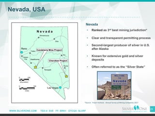 WWW.SILVERONE.COM TSX-V: SVE FF: BRK1 OTCQX: SLVRF
29
Nevada, USA
Nevada
• Ranked as 3rd best mining jurisdiction*
• Clear and transparent permitting process
• Second-largest producer of silver in U.S.
after Alaska
• Known for extensive gold and silver
deposits
• Often referred to as the “Silver State”
Reno
Las Vegas
*Source: Fraser Institute - Annual Survey of Mining Companies 2017
Pioche
 