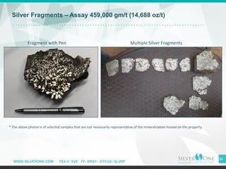 WWW.SILVERONE.COM TSX-V: SVE FF: BRK1 OTCQX: SLVRF
39
* The above photos is of selected samples that are not necessarily representative of the mineralization hosted on the property
Silver Fragments – Assay 459,000 gm/t (14,688 oz/t)
Fragment with Pen Multiple Silver Fragments
 