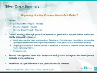 WWW.SILVERONE.COM TSX-V: SVE FF: BRK1 OTCQX: SLVRF
44
Silver One – Summary
Beginning of a New Precious Metals Bull Market?
• Assets
▪ Candelaria Mine Project – Nevada
▪ Cherokee Project – Nevada
▪ Phoenix Silver Project – Arizona
• Growth strategy through pursuit of near-term production opportunities and other
highly prospective targets
▪ Initial focus on the heap leach pads at Candelaria. Potential near to mid-term production
upon procurement of financing and more robust silver prices (18-24 months permitting)
▪ Ongoing evaluation of current assets. Candelaria, Cherokee & Phoenix Silver; attracting
major company interest
▪ New prospects
• Proven management team with extensive background in large-scale development
projects and negotiation
• Poised for an upward move in the precious metals markets
 