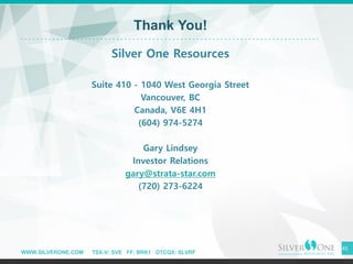 WWW.SILVERONE.COM TSX-V: SVE FF: BRK1 OTCQX: SLVRF
45
Thank You!
Silver One Resources
Suite 410 - 1040 West Georgia Street
Vancouver, BC
Canada, V6E 4H1
(604) 974-5274
Gary Lindsey
Investor Relations
gary@strata-star.com
(720) 273-6224
 