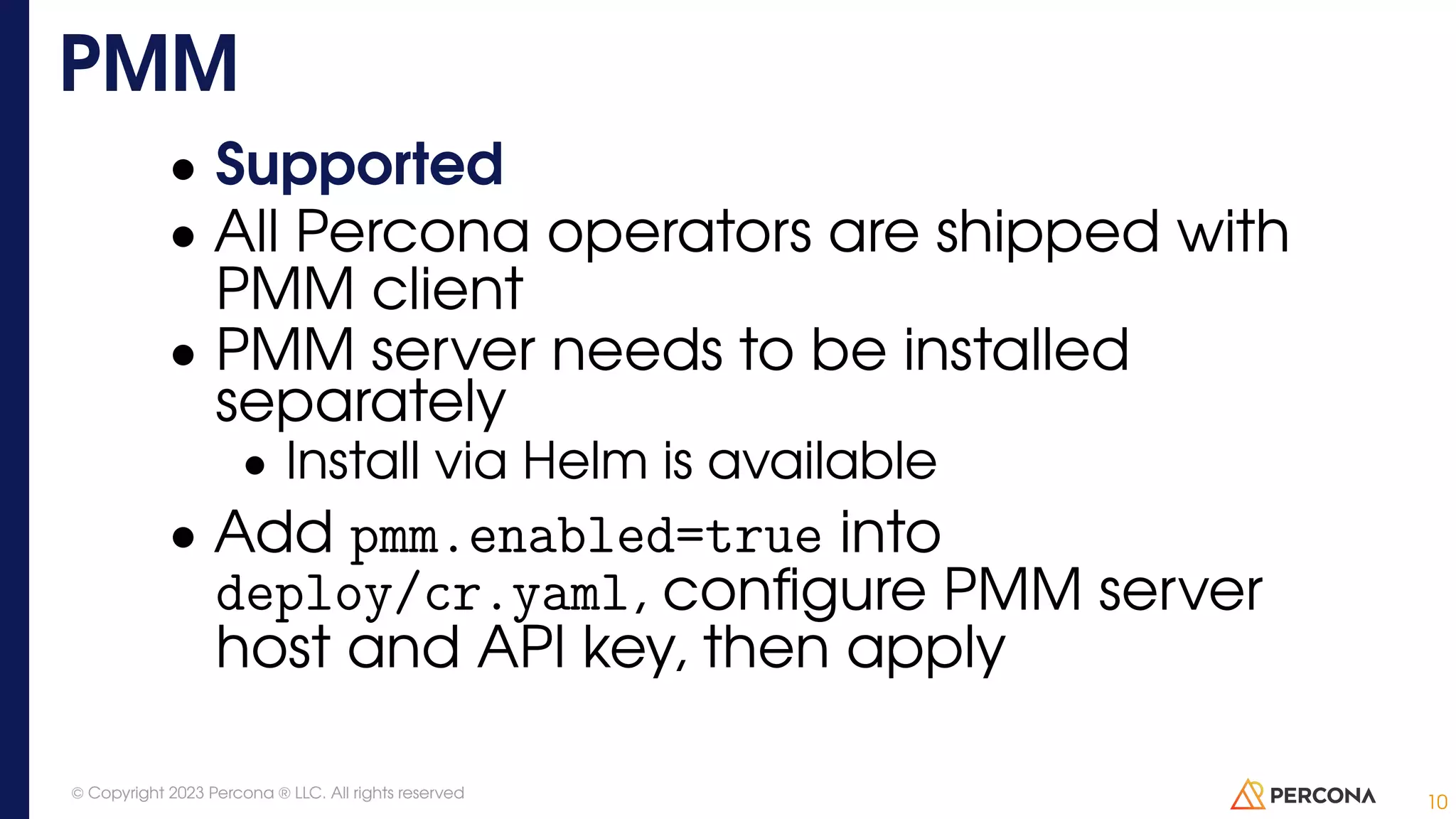 • Supported • All Percona operators are shipped with PMM client • PMM server needs to be installed separately • Install via Helm is available • Add pmm.enabled=true into deploy/cr.yaml, configure PMM server host and API key, then apply PMM 10 © Copyright 2023 Percona ® LLC. All rights reserved 