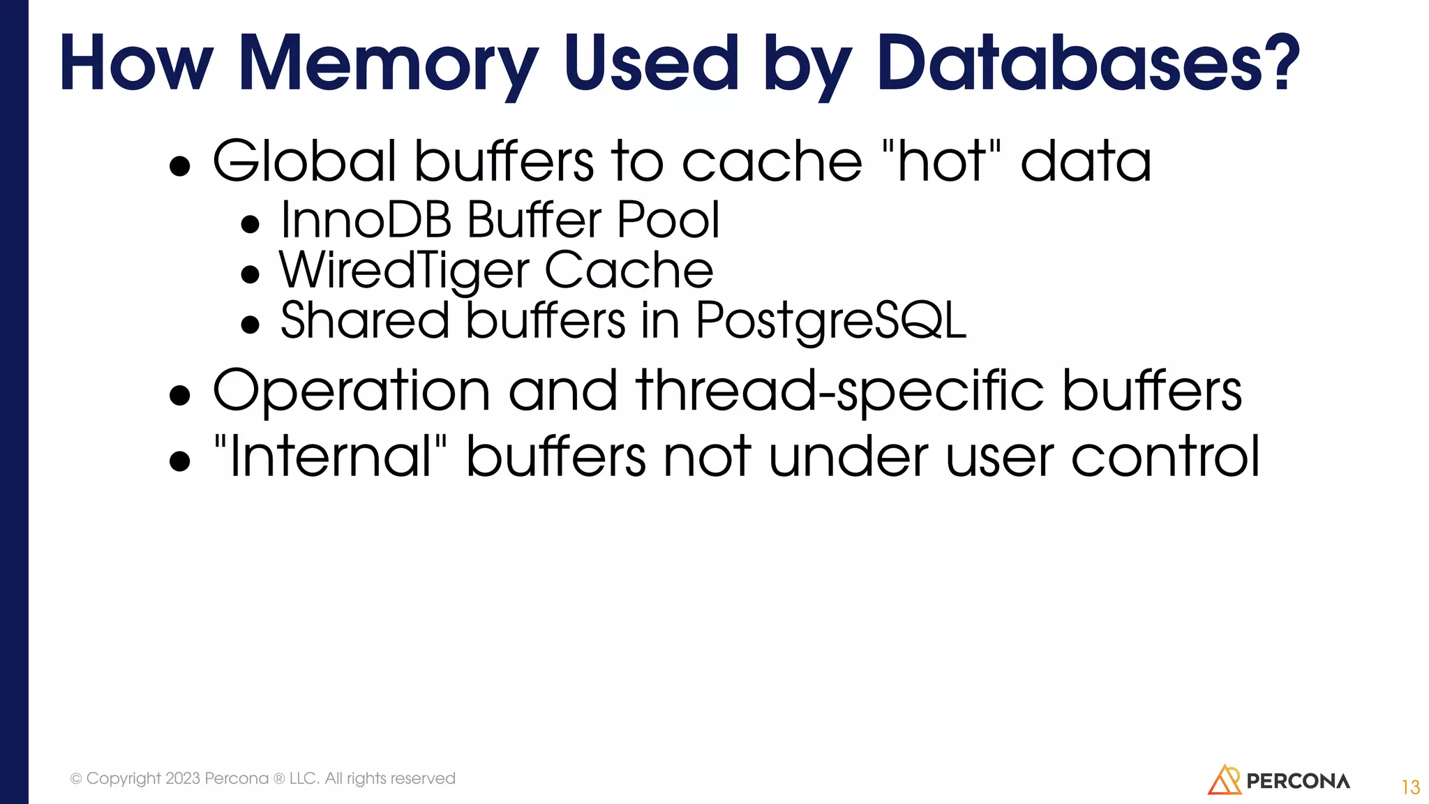 • Global buffers to cache "hot" data • InnoDB Buffer Pool • WiredTiger Cache • Shared buffers in PostgreSQL • Operation and thread-specific buffers • "Internal" buffers not under user control How Memory Used by Databases? 13 © Copyright 2023 Percona ® LLC. All rights reserved 