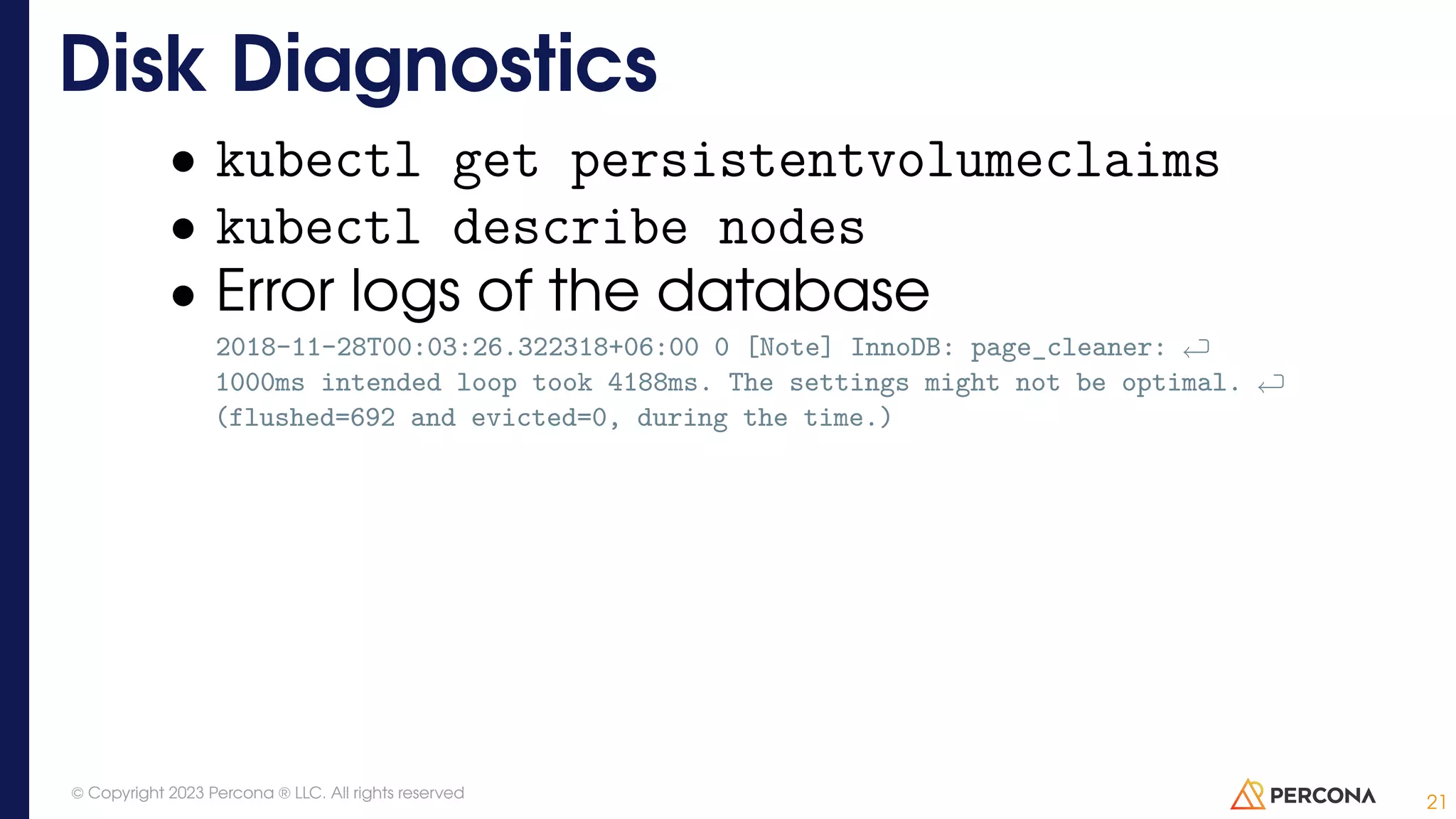 • kubectl get persistentvolumeclaims • kubectl describe nodes • Error logs of the database 2018-11-28T00:03:26.322318+06:00 0 [Note] InnoDB: page_cleaner: 1000ms intended loop took 4188ms. The settings might not be optimal. (flushed=692 and evicted=0, during the time.) Disk Diagnostics 21 © Copyright 2023 Percona ® LLC. All rights reserved 